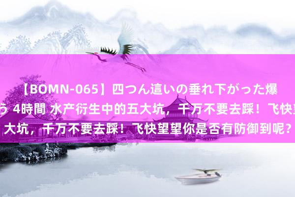 【BOMN-065】四つん這いの垂れ下がった爆乳を下から揉み舐め吸う 4時間 水产衍生中的五大坑，千万不要去踩！飞快望望你是否有防御到呢？