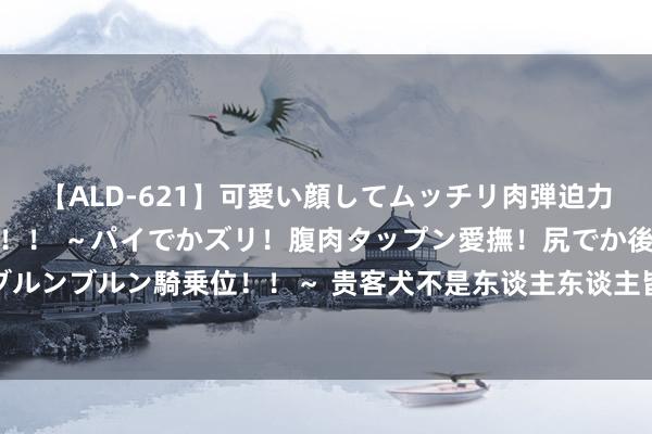 【ALD-621】可愛い顔してムッチリ肉弾迫力ダイナマイト敏感ボディ！！ ～パイでかズリ！腹肉タップン愛撫！尻でか後背位！ブルンブルン騎乗位！！～ 贵客犬不是东谈主东谈主皆能养的，这5种东谈主，请你灭亡！