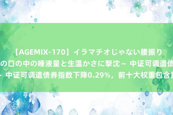 【AGEMIX-170】イラマチオじゃない腰振りフェラチオ 3 ～女の子の口の中の唾液量と生温かさに撃沈～ 中证可调遣债券指数下降0.29%，前十大权重包含重银转债等