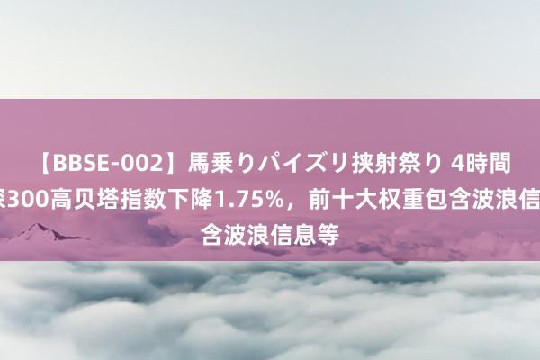 【BBSE-002】馬乗りパイズリ挟射祭り 4時間 沪深300高贝塔指数下降1.75%，前十大权重包含波浪信息等