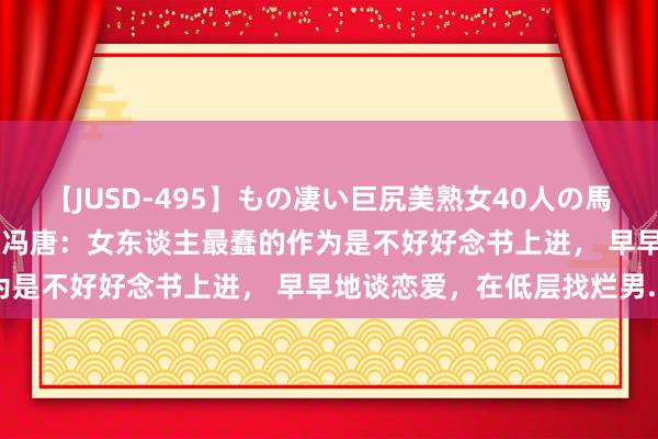 【JUSD-495】もの凄い巨尻美熟女40人の馬乗りファック8時間SP ​冯唐：女东谈主最蠢的作为是不好好念书上进， 早早地谈恋爱，在低层找烂男...