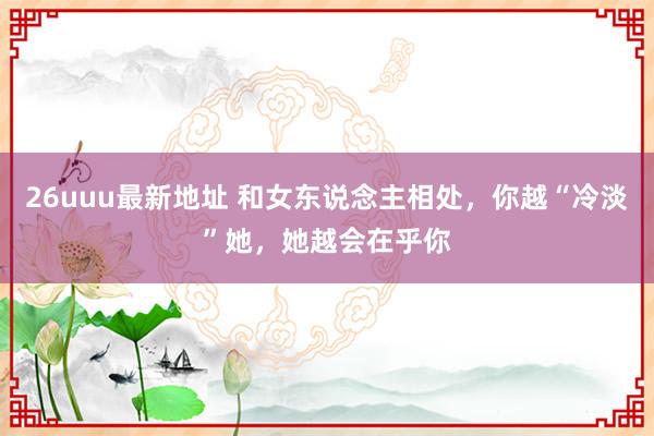 26uuu最新地址 和女东说念主相处，你越“冷淡”她，她越会在乎你