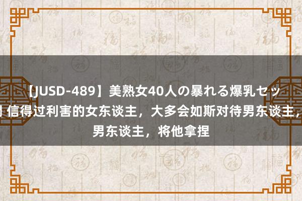 【JUSD-489】美熟女40人の暴れる爆乳セックス8時間 信得过利害的女东谈主，大多会如斯对待男东谈主，将他拿捏