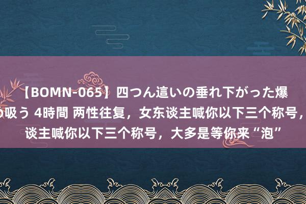 【BOMN-065】四つん這いの垂れ下がった爆乳を下から揉み舐め吸う 4時間 两性往复，女东谈主喊你以下三个称号，大多是等你来“泡”