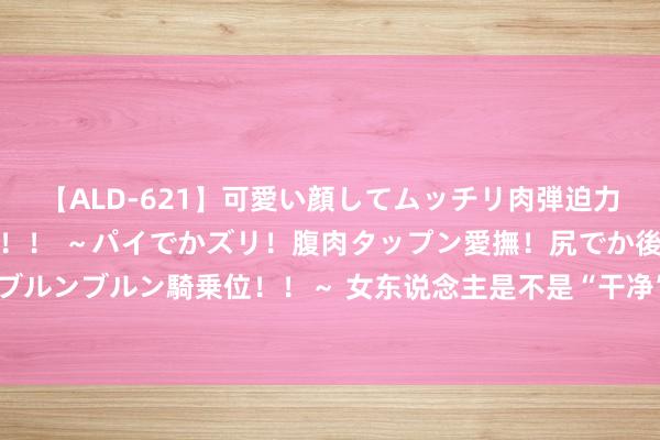 【ALD-621】可愛い顔してムッチリ肉弾迫力ダイナマイト敏感ボディ！！ ～パイでかズリ！腹肉タップン愛撫！尻でか後背位！ブルンブルン騎乗位！！～ 女东说念主是不是“干净”，不雅察“三个场所”，一目了然