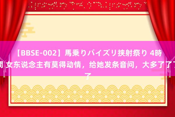 【BBSE-002】馬乗りパイズリ挟射祭り 4時間 女东说念主有莫得动情，给她发条音问，大多了了了