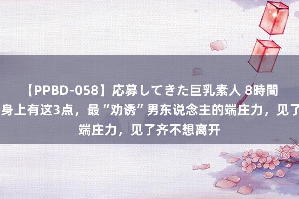 【PPBD-058】応募してきた巨乳素人 8時間 女东说念主身上有这3点，最“劝诱”男东说念主的端庄力，见了齐不想离开