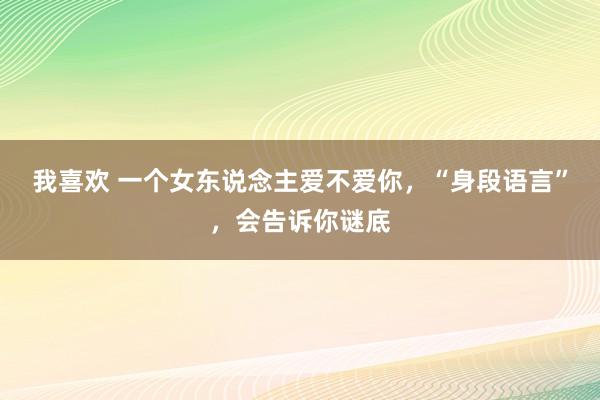 我喜欢 一个女东说念主爱不爱你，“身段语言”，会告诉你谜底