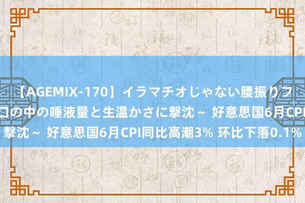 【AGEMIX-170】イラマチオじゃない腰振りフェラチオ 3 ～女の子の口の中の唾液量と生温かさに撃沈～ 好意思国6月CPI同比高潮3% 环比下落0.1%