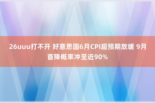 26uuu打不开 好意思国6月CPI超预期放缓 9月首降概率冲至近90%