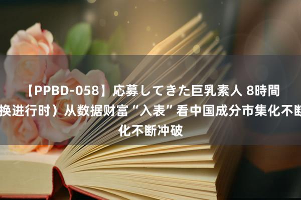 【PPBD-058】応募してきた巨乳素人 8時間 （改换进行时）从数据财富“入表”看中国成分市集化不断冲破