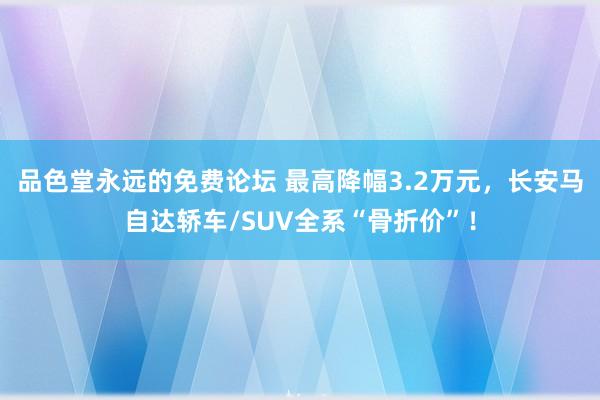 品色堂永远的免费论坛 最高降幅3.2万元，长安马自达轿车/SUV全系“骨折价”！