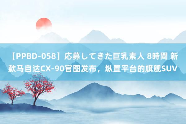 【PPBD-058】応募してきた巨乳素人 8時間 新款马自达CX-90官图发布，纵置平台的旗舰SUV