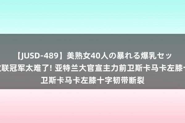 【JUSD-489】美熟女40人の暴れる爆乳セックス8時間 欧联冠军太难了! 亚特兰大官宣主力前卫斯卡马卡左膝十字韧带断裂