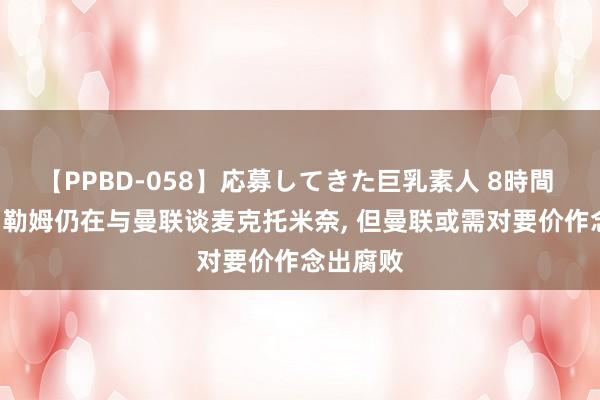 【PPBD-058】応募してきた巨乳素人 8時間 太空: 富勒姆仍在与曼联谈麦克托米奈， 但曼联或需对要价作念出腐败