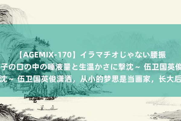 【AGEMIX-170】イラマチオじゃない腰振りフェラチオ 3 ～女の子の口の中の唾液量と生温かさに撃沈～ 伍卫国英俊潇洒，从小的梦思是当画家，长大后却成了演员