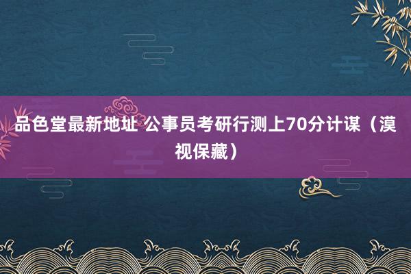 品色堂最新地址 公事员考研行测上70分计谋（漠视保藏）