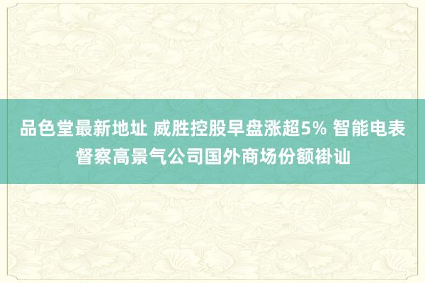 品色堂最新地址 威胜控股早盘涨超5% 智能电表督察高景气公司国外商场份额褂讪