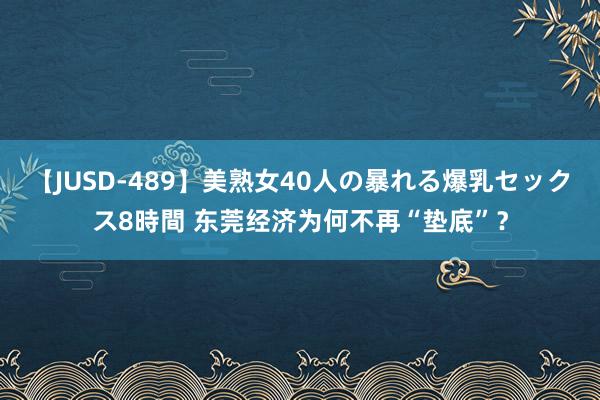 【JUSD-489】美熟女40人の暴れる爆乳セックス8時間 东莞经济为何不再“垫底”？