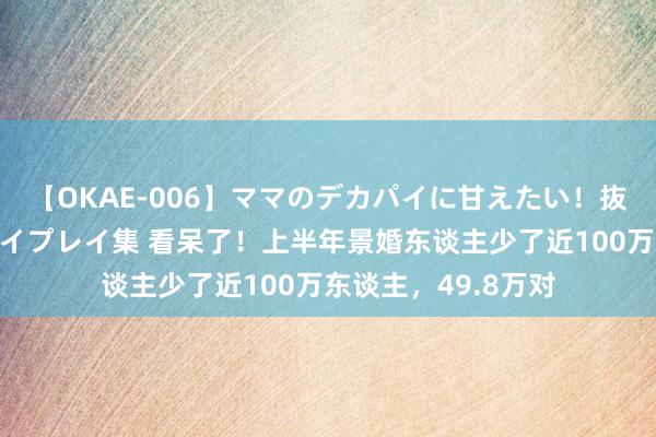 【OKAE-006】ママのデカパイに甘えたい！抜かれたい！オッパイプレイ集 看呆了！上半年景婚东谈主少了近100万东谈主，49.8万对