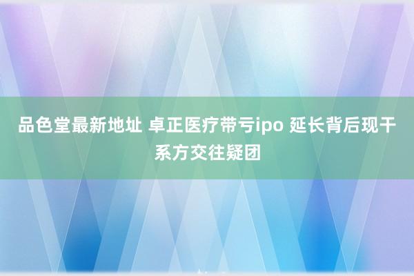 品色堂最新地址 卓正医疗带亏ipo 延长背后现干系方交往疑团