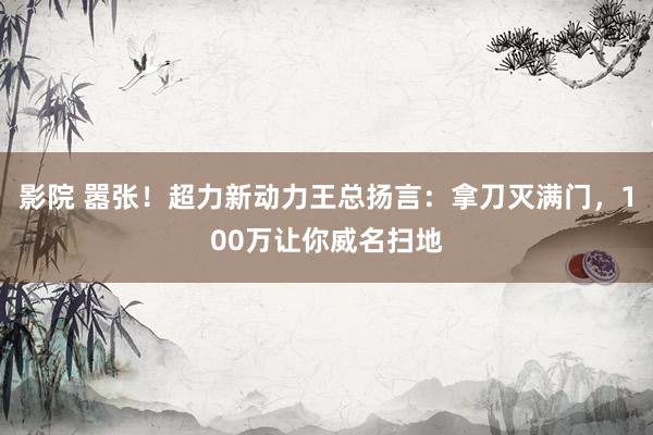 影院 嚣张！超力新动力王总扬言：拿刀灭满门，100万让你威名扫地