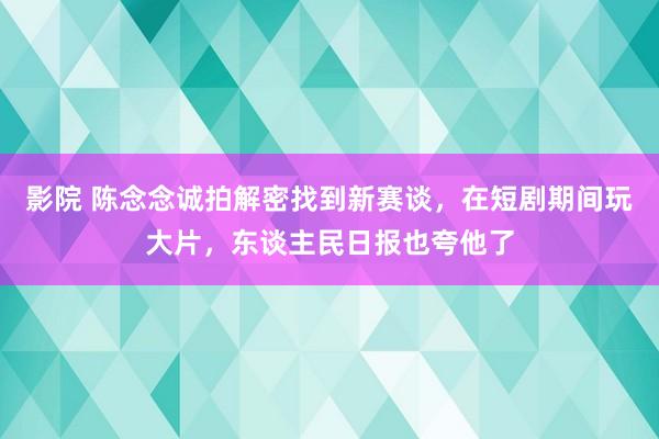 影院 陈念念诚拍解密找到新赛谈，在短剧期间玩大片，东谈主民日报也夸他了