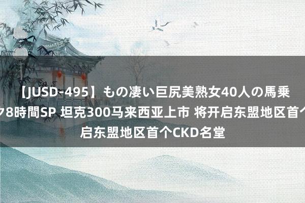 【JUSD-495】もの凄い巨尻美熟女40人の馬乗りファック8時間SP 坦克300马来西亚上市 将开启东盟地区首个CKD名堂