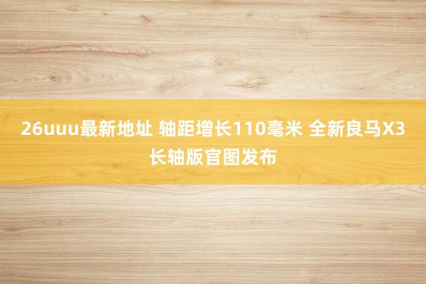 26uuu最新地址 轴距增长110毫米 全新良马X3长轴版官图发布