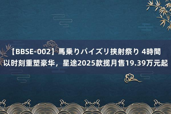 【BBSE-002】馬乗りパイズリ挟射祭り 4時間 以时刻重塑豪华，星途2025款揽月售19.39万元起