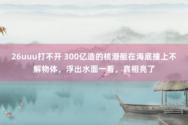 26uuu打不开 300亿造的核潜艇在海底撞上不解物体，浮出水面一看，真相亮了