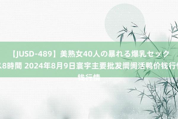 【JUSD-489】美熟女40人の暴れる爆乳セックス8時間 2024年8月9日寰宇主要批发阛阓活鸭价钱行情