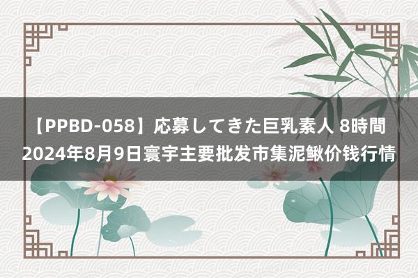 【PPBD-058】応募してきた巨乳素人 8時間 2024年8月9日寰宇主要批发市集泥鳅价钱行情