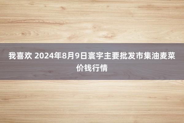 我喜欢 2024年8月9日寰宇主要批发市集油麦菜价钱行情