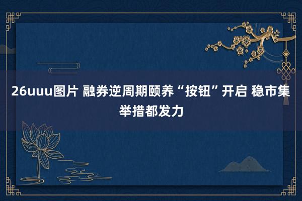 26uuu图片 融券逆周期颐养“按钮”开启 稳市集举措都发力