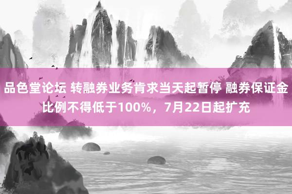 品色堂论坛 转融券业务肯求当天起暂停 融券保证金比例不得低于100%，7月22日起扩充