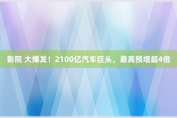 影院 大爆发！2100亿汽车巨头，最高预增超4倍