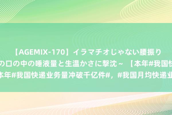 【AGEMIX-170】イラマチオじゃない腰振りフェラチオ 3 ～女の子の口の中の唾液量と生温かさに撃沈～ 【本年#我国快递业务量冲破千亿件#，#我国月均快递业务收入超1000