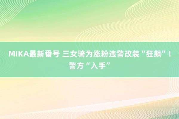 MIKA最新番号 三女骑为涨粉违警改装“狂飙”！警方“入手”