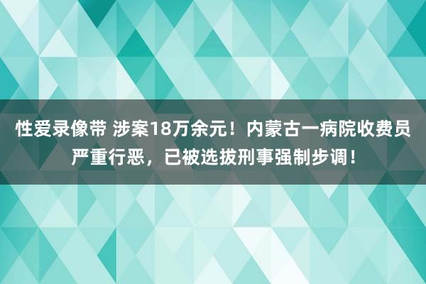 性爱录像带 涉案18万余元！内蒙古一病院收费员严重行恶，已被选拔刑事强制步调！