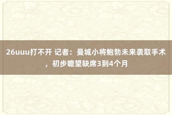 26uuu打不开 记者：曼城小将鲍勃未来袭取手术，初步瞻望缺席3到4个月