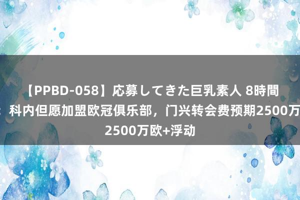 【PPBD-058】応募してきた巨乳素人 8時間 德太空：科内但愿加盟欧冠俱乐部，门兴转会费预期2500万欧+浮动