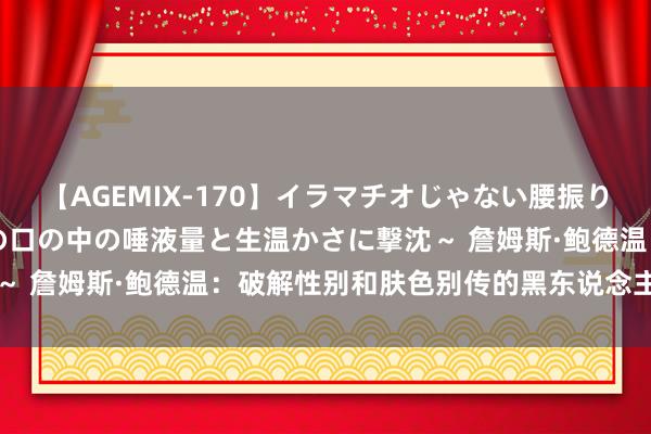 【AGEMIX-170】イラマチオじゃない腰振りフェラチオ 3 ～女の子の口の中の唾液量と生温かさに撃沈～ 詹姆斯·鲍德温：破解性别和肤色别传的黑东说念主文化明星