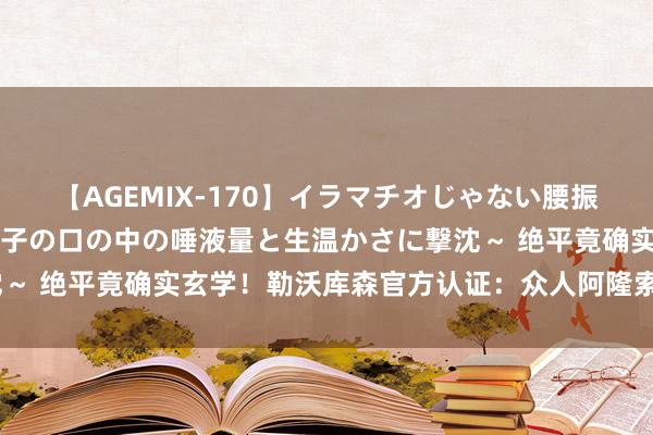 【AGEMIX-170】イラマチオじゃない腰振りフェラチオ 3 ～女の子の口の中の唾液量と生温かさに撃沈～ 绝平竟确实玄学！勒沃库森官方认证：众人阿隆索施法中‍♂️