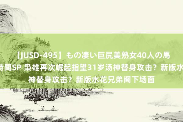 【JUSD-495】もの凄い巨尻美熟女40人の馬乗りファック8時間SP 枭雄再次崛起指望31岁汤神替身攻击？新版水花兄弟阁下场面