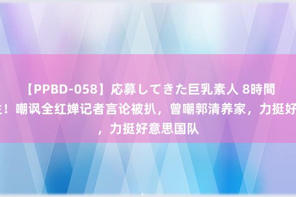 【PPBD-058】応募してきた巨乳素人 8時間 越穷越生！嘲讽全红婵记者言论被扒，曾嘲郭清养家，力挺好意思国队