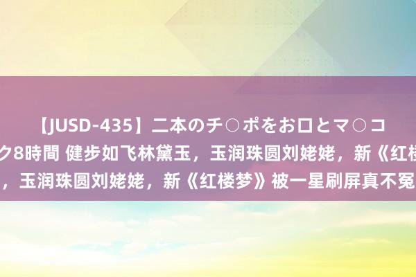 【JUSD-435】二本のチ○ポをお口とマ○コで味わう！！3Pファック8時間 健步如飞林黛玉，玉润珠圆刘姥姥，新《红楼梦》被一星刷屏真不冤