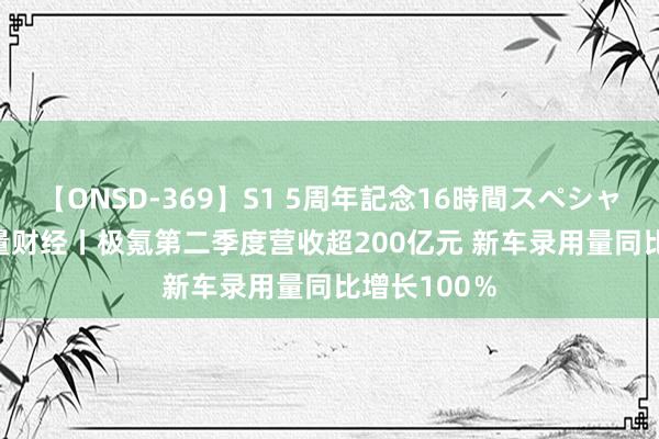 【ONSD-369】S1 5周年記念16時間スペシャル RED 海量财经丨极氪第二季度营收超200亿元 新车录用量同比增长100％