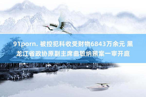 91porn. 被控犯科收受财物6843万余元 黑龙江省政协原副主席曲敏纳贿案一审开庭