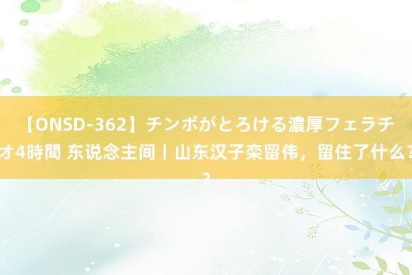 【ONSD-362】チンポがとろける濃厚フェラチオ4時間 东说念主间丨山东汉子栾留伟，留住了什么？